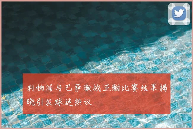 利物浦与巴萨激战正酣比赛结果揭晓引发球迷热议