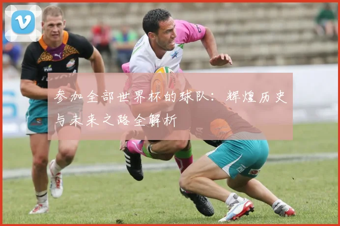 参加全部世界杯的球队:辉煌历史与未来之路全解析