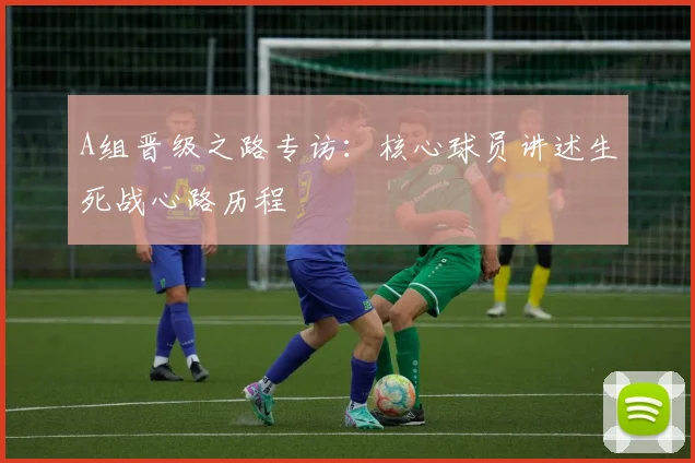 A组晋级之路专访:核心球员讲述生死战心路历程