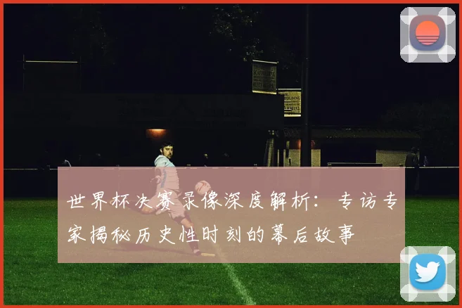 世界杯决赛录像深度解析：专访专家揭秘历史性时刻的幕后故事