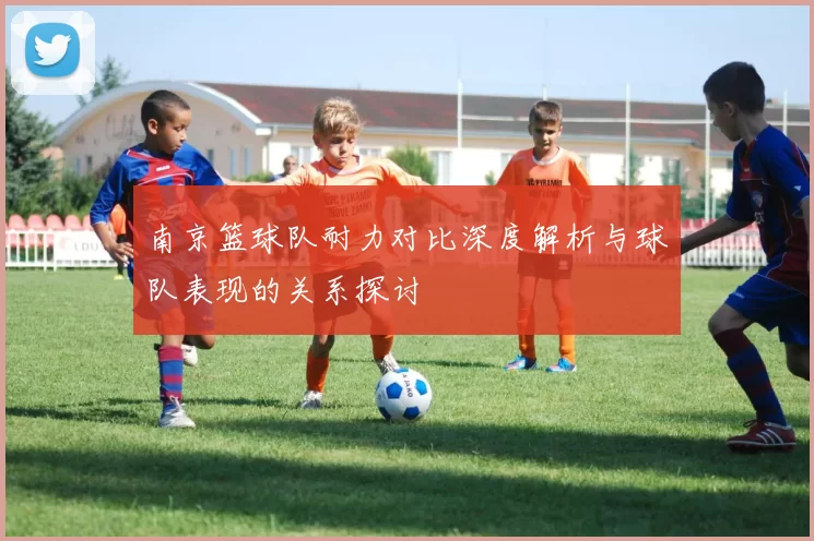 南京篮球队耐力对比深度解析与球队表现的关系探讨
