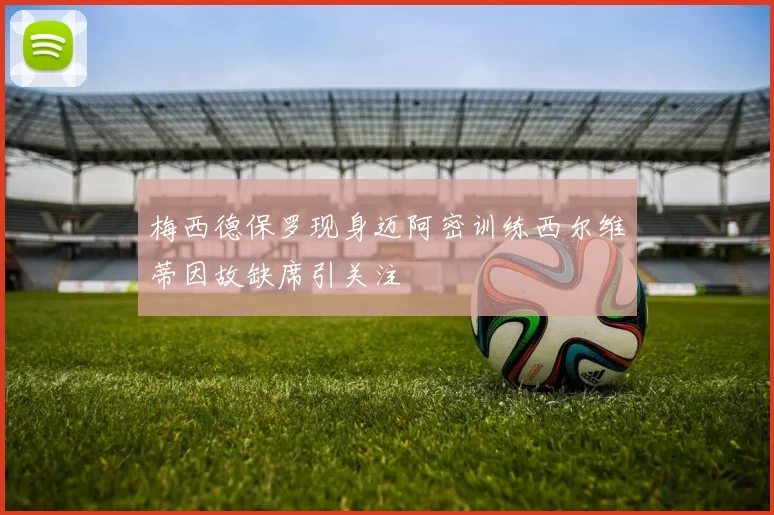 梅西德保罗现身迈阿密训练西尔维蒂因故缺席引关注