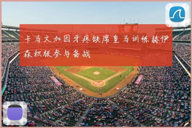 卡马文加因牙疼缺席皇马训练赫伊森积极参与备战