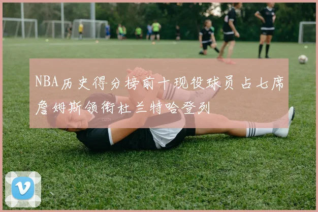 NBA历史得分榜前十现役球员占七席詹姆斯领衔杜兰特哈登列