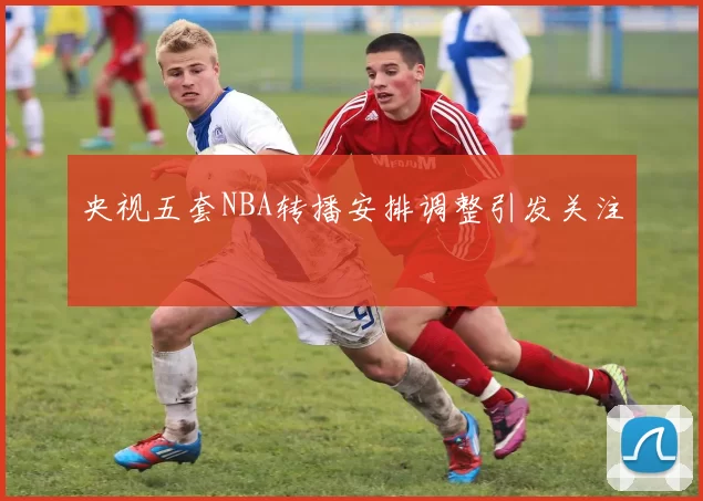 央视五套NBA转播安排调整引发关注