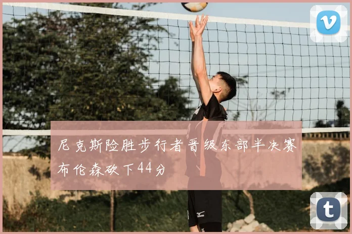 尼克斯险胜步行者晋级东部半决赛布伦森砍下44分