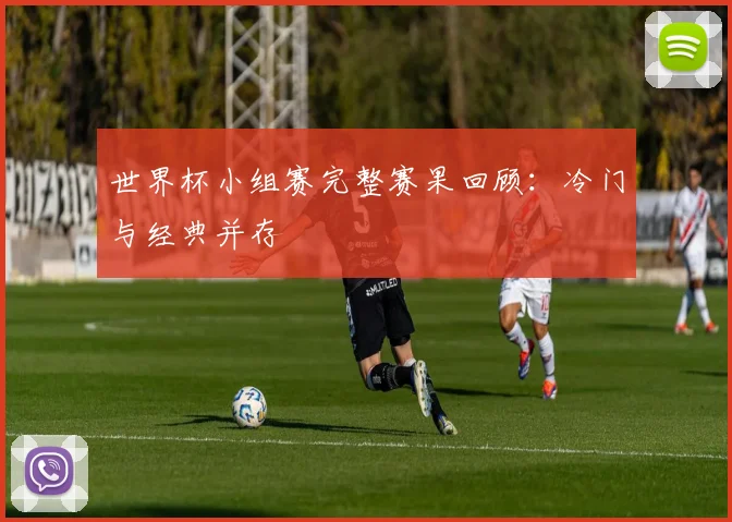 世界杯小组赛完整赛果回顾:冷门与经典并存