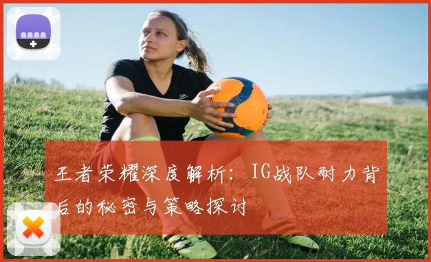 王者荣耀深度解析:IG战队耐力背后的秘密与策略探讨