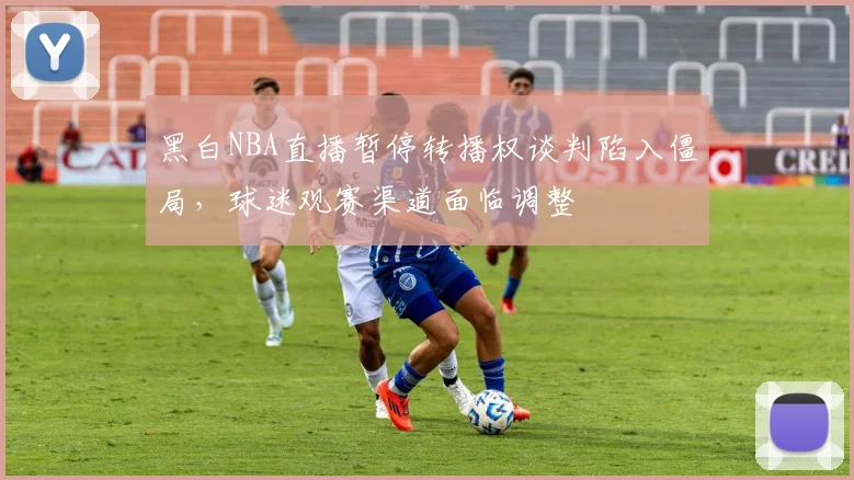 黑白NBA直播暂停转播权谈判陷入僵局,球迷观赛渠道面临调整