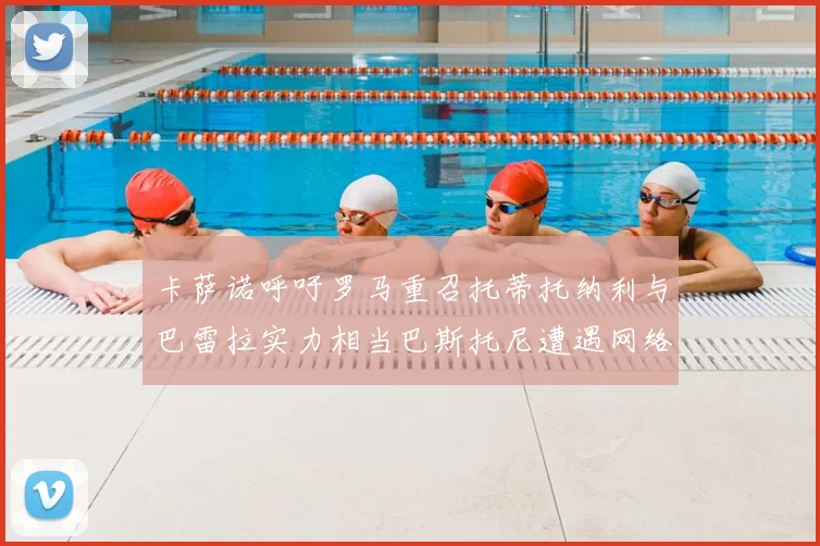 卡萨诺呼吁罗马重召托蒂托纳利与巴雷拉实力相当巴斯托尼遭遇网络暴力