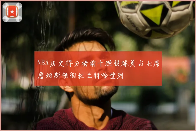 NBA历史得分榜前十现役球员占七席詹姆斯领衔杜兰特哈登列
