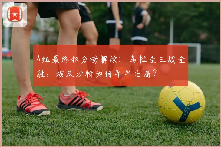 A组最终积分榜解读:乌拉圭三战全胜,埃及沙特为何早早出局?