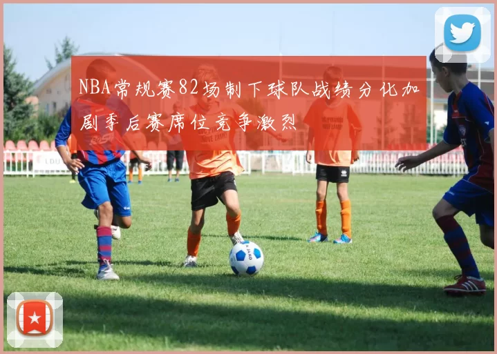 NBA常规赛82场制下球队战绩分化加剧季后赛席位竞争激烈