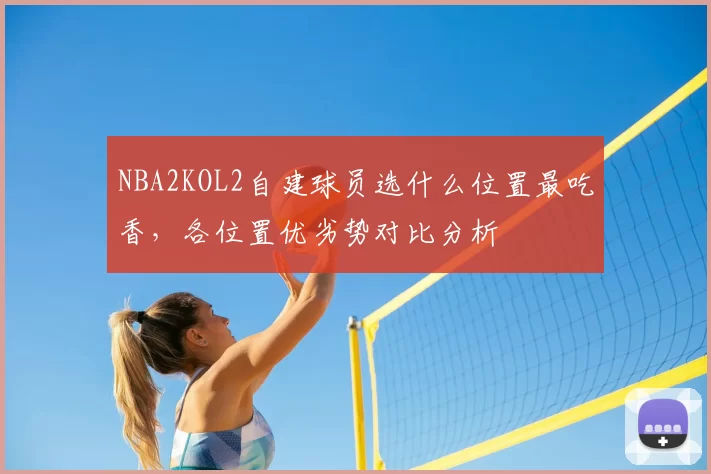 NBA2KOL2自建球员选什么位置最吃香，各位置优劣势对比分析