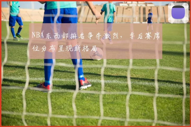 NBA东西部排名争夺激烈，季后赛席位分布呈现新格局