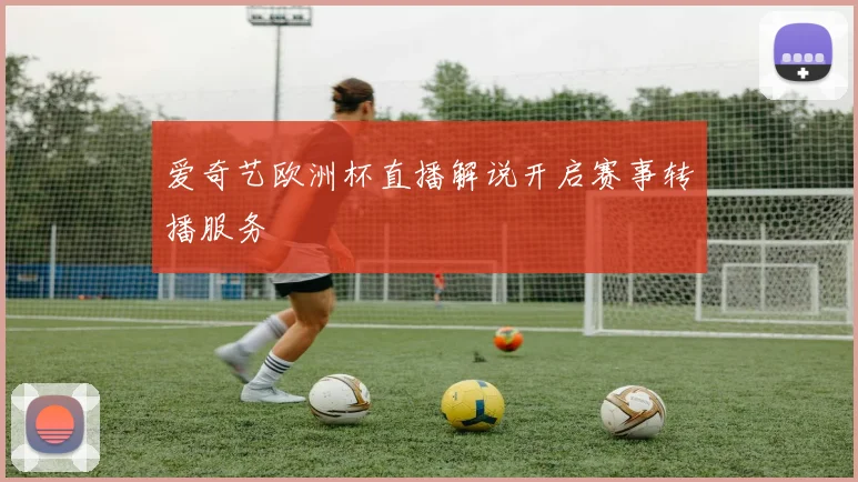 爱奇艺欧洲杯直播解说开启赛事转播服务