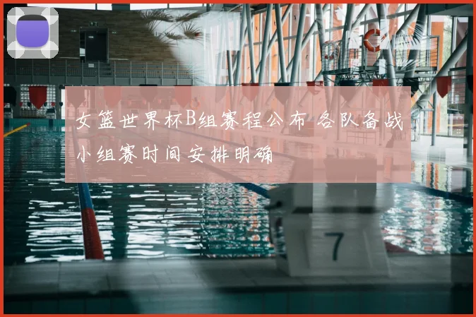 女篮世界杯B组赛程公布 各队备战小组赛时间安排明确