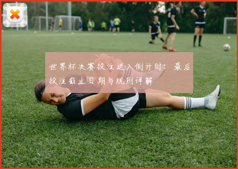 世界杯决赛投注进入倒计时：最后投注截止日期与规则详解