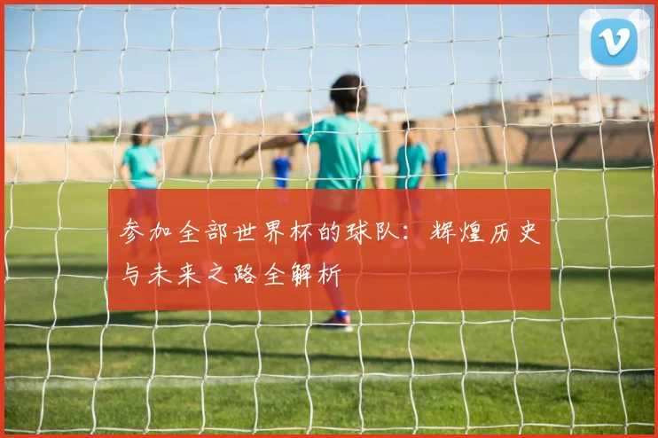 参加全部世界杯的球队:辉煌历史与未来之路全解析
