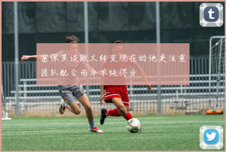富保罗谈欧文转变现在的他更注重团队配合而非单纯得分
