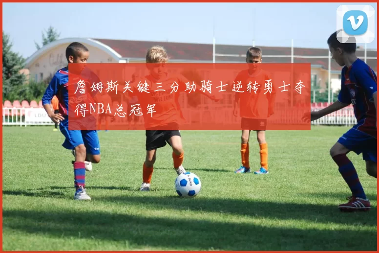 詹姆斯关键三分助骑士逆转勇士夺得NBA总冠军