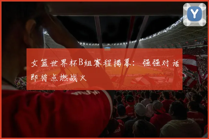 女篮世界杯B组赛程揭幕:强强对话即将点燃战火