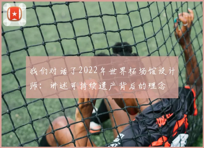 我们对话了2022年世界杯场馆设计师:讲述可持续遗产背后的理念