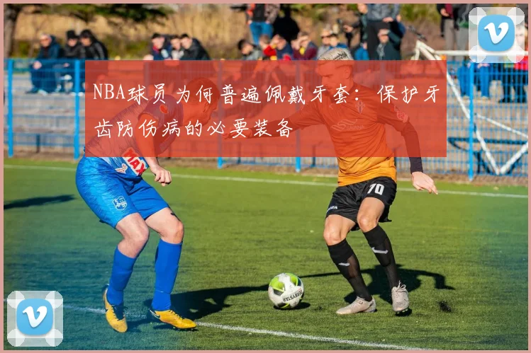 NBA球员为何普遍佩戴牙套：保护牙齿防伤病的必要装备