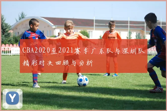 CBA2020至2021赛季广东队与深圳队精彩对决回顾与分析