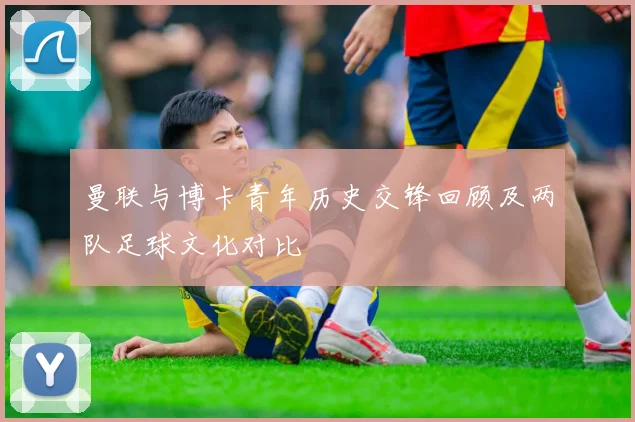曼联与博卡青年历史交锋回顾及两队足球文化对比