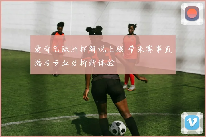 爱奇艺欧洲杯解说上线 带来赛事直播与专业分析新体验