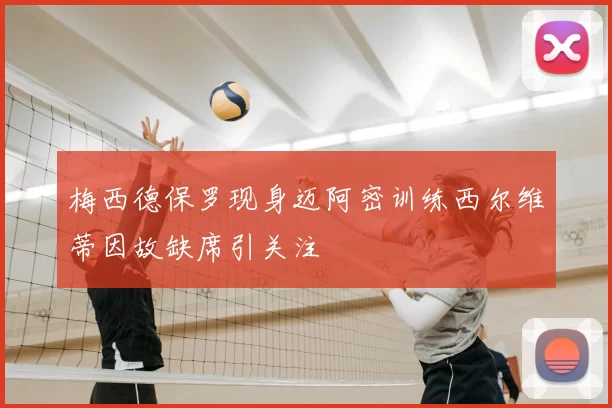 梅西德保罗现身迈阿密训练西尔维蒂因故缺席引关注