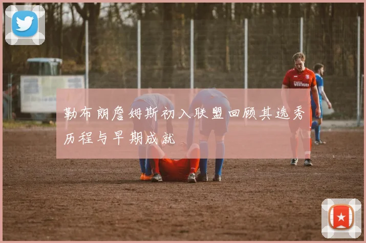 勒布朗詹姆斯初入联盟回顾其选秀历程与早期成就