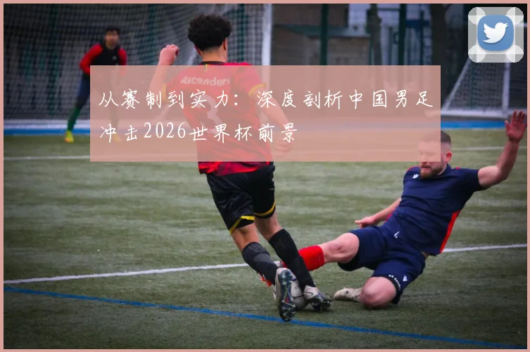 从赛制到实力：深度剖析中国男足冲击2026世界杯前景
