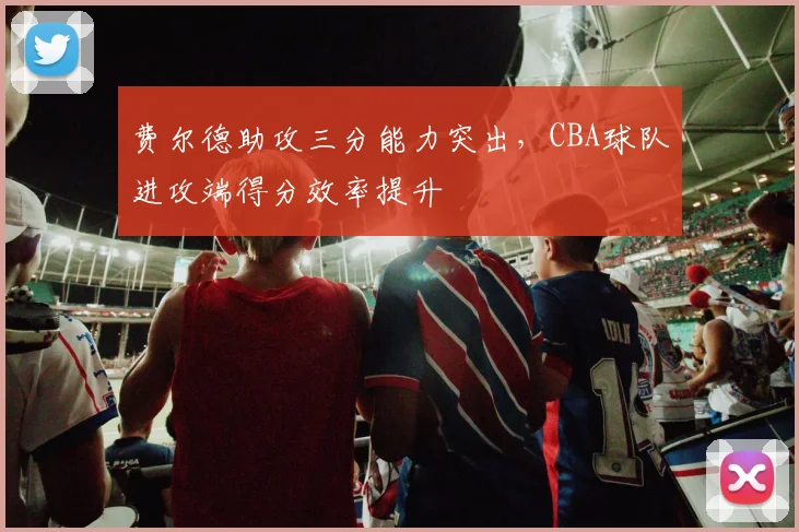 费尔德助攻三分能力突出,CBA球队进攻端得分效率提升