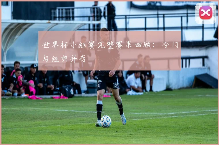 世界杯小组赛完整赛果回顾:冷门与经典并存