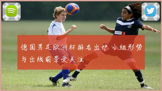 德国男足欧洲杯排名出炉 小组形势与出线前景受关注