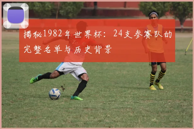 揭秘1982年世界杯:24支参赛队的完整名单与历史背景
