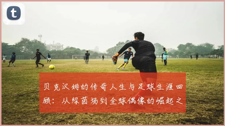 贝克汉姆的传奇人生与足球生涯回顾：从绿茵场到全球偶像的崛起之路