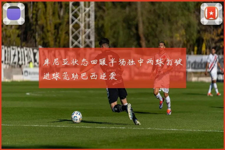 库尼亚状态回暖半场独中两球打破进球荒助巴西逆袭