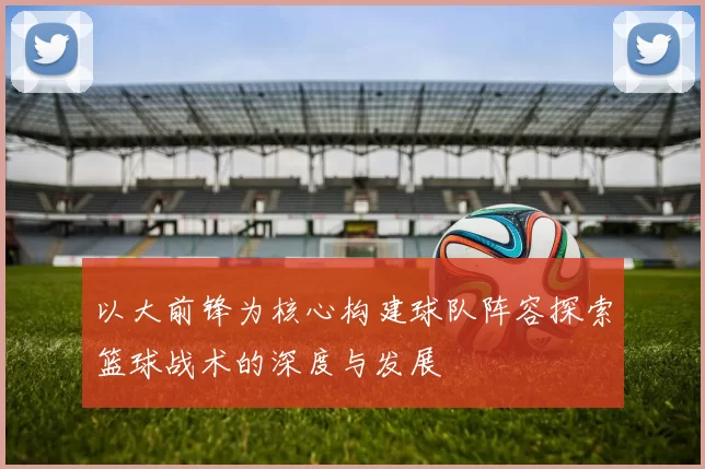 以大前锋为核心构建球队阵容探索篮球战术的深度与发展