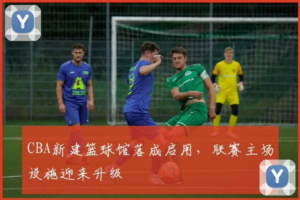 CBA新建篮球馆落成启用,联赛主场设施迎来升级