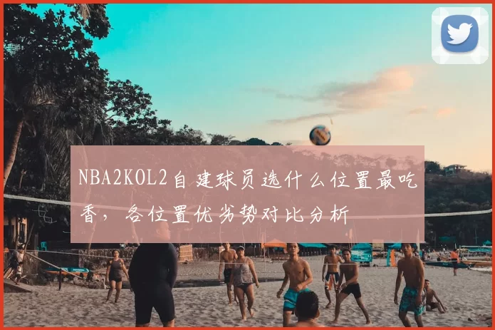 NBA2KOL2自建球员选什么位置最吃香，各位置优劣势对比分析