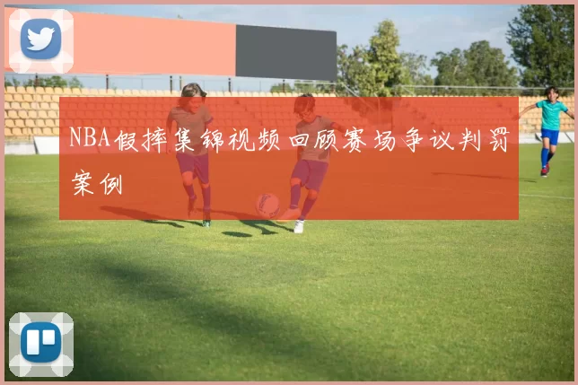 NBA假摔集锦视频回顾赛场争议判罚案例