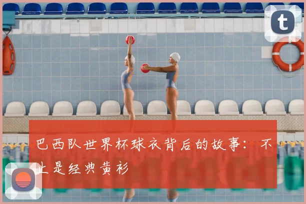巴西队世界杯球衣背后的故事：不止是经典黄衫