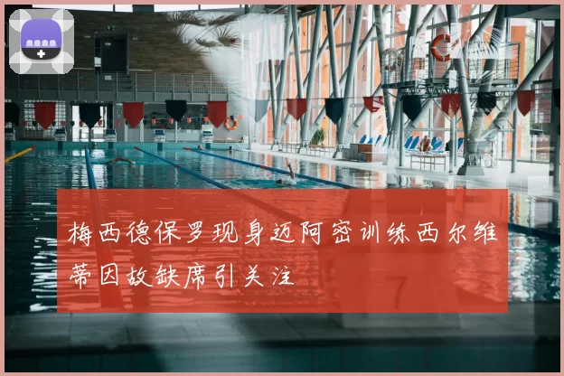 梅西德保罗现身迈阿密训练西尔维蒂因故缺席引关注