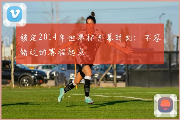 锁定2014年世界杯开幕时刻:不容错过的赛程起点