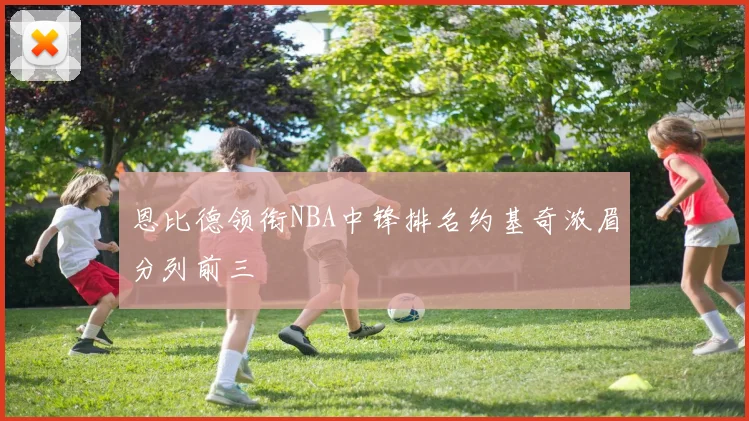 恩比德领衔NBA中锋排名约基奇浓眉分列前三