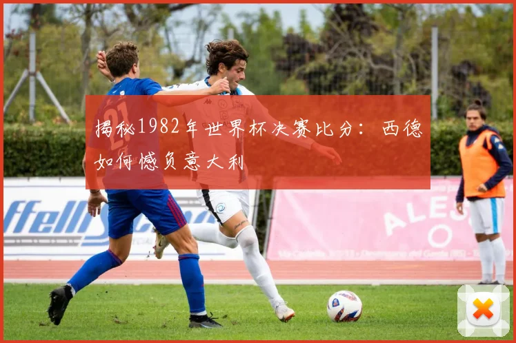揭秘1982年世界杯决赛比分:西德如何憾负意大利