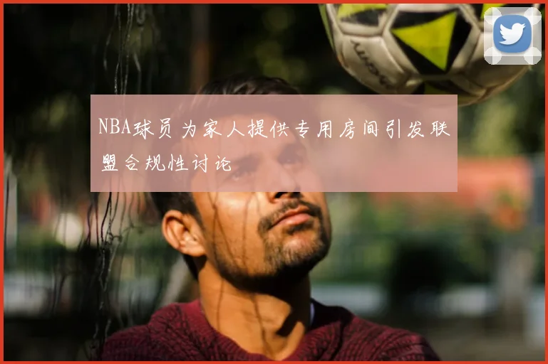 NBA球员为家人提供专用房间引发联盟合规性讨论